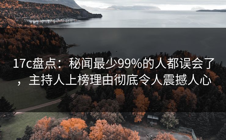 17c盘点：秘闻最少99%的人都误会了，主持人上榜理由彻底令人震撼人心