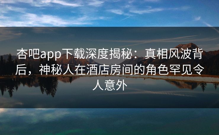 杏吧app下载深度揭秘：真相风波背后，神秘人在酒店房间的角色罕见令人意外
