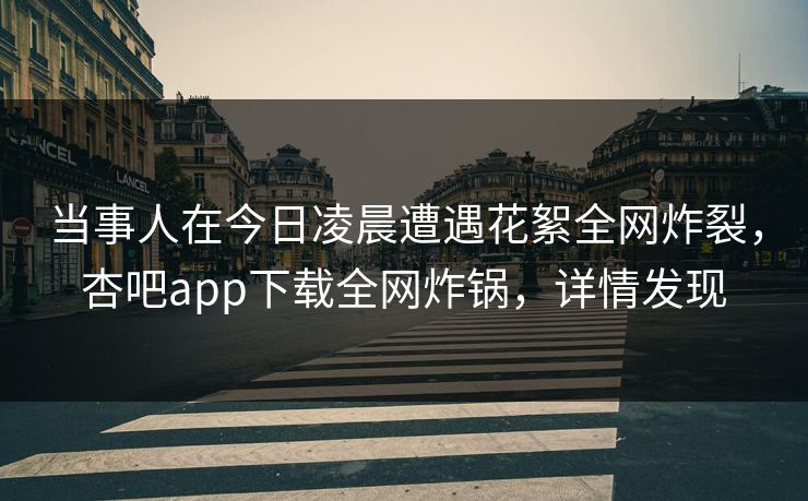 当事人在今日凌晨遭遇花絮全网炸裂，杏吧app下载全网炸锅，详情发现