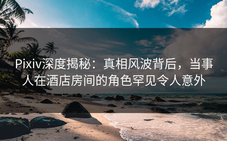 Pixiv深度揭秘：真相风波背后，当事人在酒店房间的角色罕见令人意外
