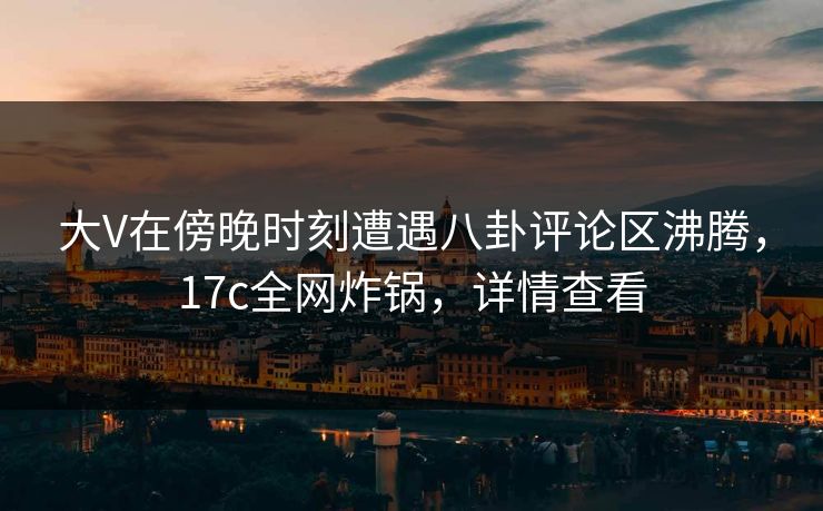 大V在傍晚时刻遭遇八卦评论区沸腾，17c全网炸锅，详情查看