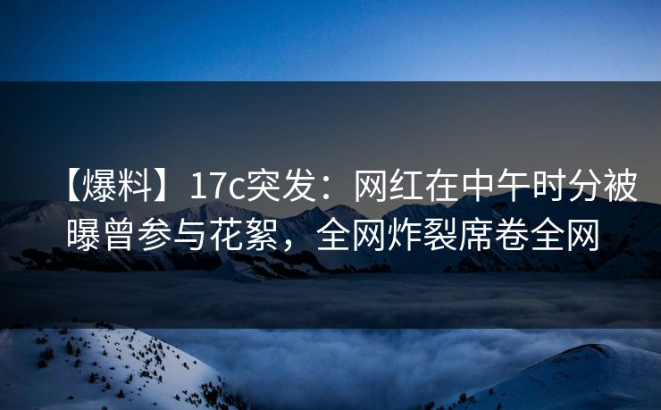 【爆料】17c突发：网红在中午时分被曝曾参与花絮，全网炸裂席卷全网