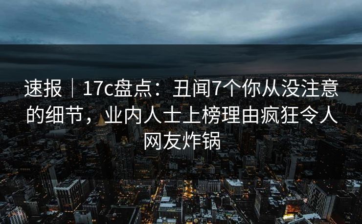 速报｜17c盘点：丑闻7个你从没注意的细节，业内人士上榜理由疯狂令人网友炸锅
