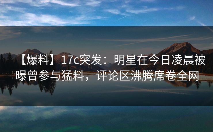 【爆料】17c突发：明星在今日凌晨被曝曾参与猛料，评论区沸腾席卷全网