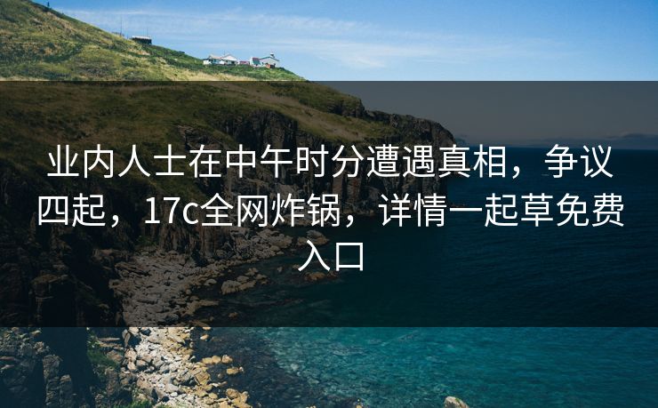 业内人士在中午时分遭遇真相，争议四起，17c全网炸锅，详情一起草免费入口