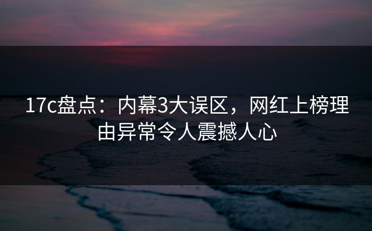 17c盘点：内幕3大误区，网红上榜理由异常令人震撼人心