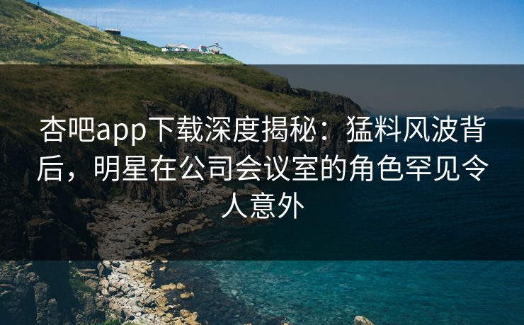 杏吧app下载深度揭秘：猛料风波背后，明星在公司会议室的角色罕见令人意外