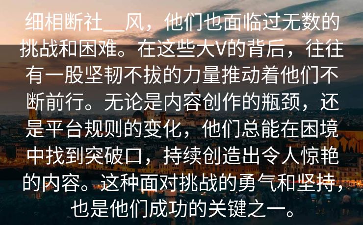 细相断社__风,他们也面临过无数的挑战和困难。在这些大V的背后,往往有一股坚韧不拔的力量推动着他们不断前行。无论是内容创作的瓶颈,还是平台规则的变化,他们总能在困境中找到突破口,持续创造出令人惊艳的内容。这种面对挑战的勇气和坚持,也是他们成功的关键之一。 细相断社__风,他们也面临过无数的挑战和困难。在这些大V的背后,往往有一股坚韧不拔的力量推动着他们不断前行。无论是内容创作的瓶颈,还是平台规则的变化,他们总能在困境中找到突破口,持续创造出令人惊艳的内容。这种面对挑战的勇气和坚持,也是他们成功的关键之一。