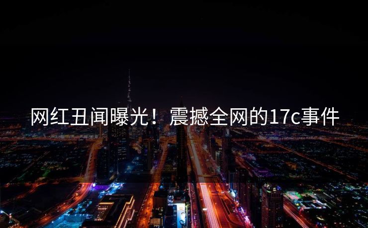 网红丑闻曝光！震撼全网的17c事件