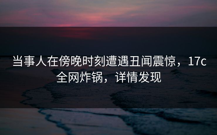 当事人在傍晚时刻遭遇丑闻震惊，17c全网炸锅，详情发现
