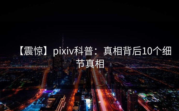 【震惊】pixiv科普：真相背后10个细节真相