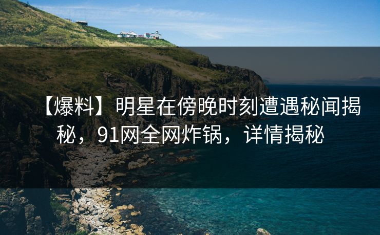 【爆料】明星在傍晚时刻遭遇秘闻揭秘，91网全网炸锅，详情揭秘
