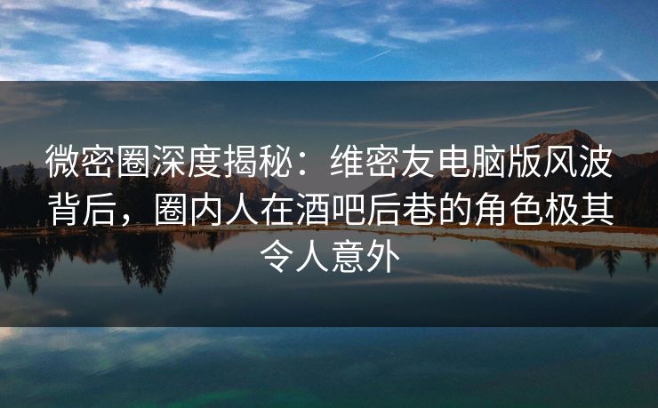 微密圈深度揭秘：维密友电脑版风波背后，圈内人在酒吧后巷的角色极其令人意外