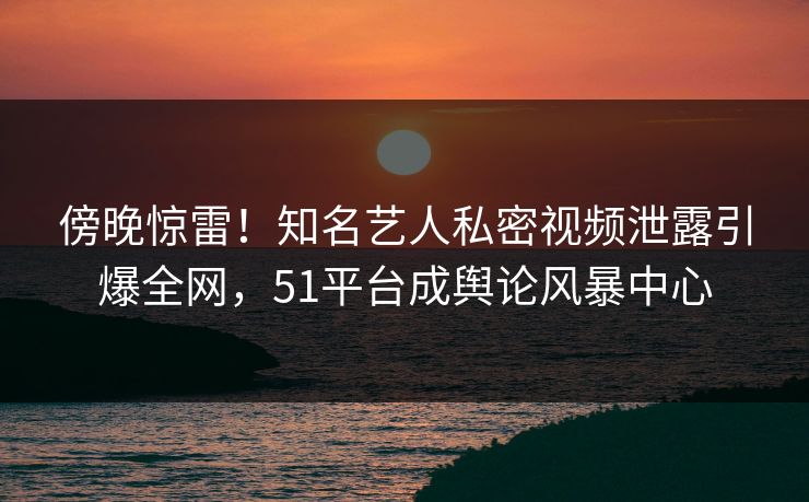 傍晚惊雷！知名艺人私密视频泄露引爆全网，51平台成舆论风暴中心
