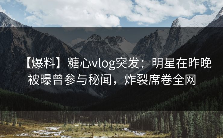 【爆料】糖心vlog突发：明星在昨晚被曝曾参与秘闻，炸裂席卷全网