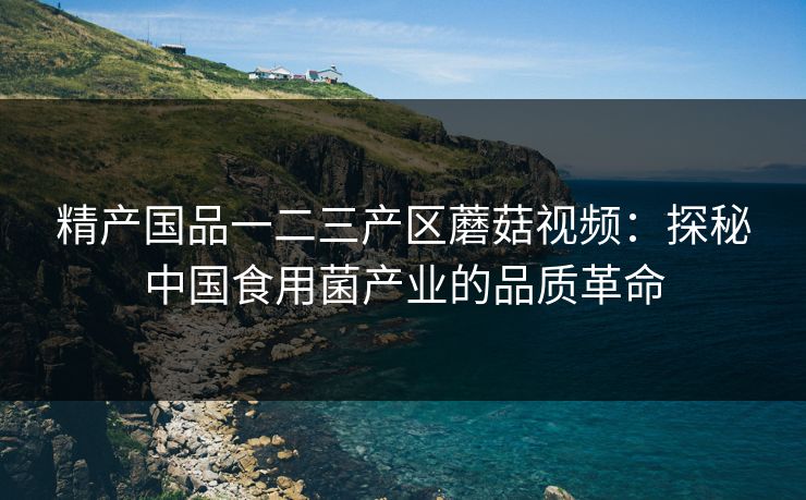 精产国品一二三产区蘑菇视频：探秘中国食用菌产业的品质革命