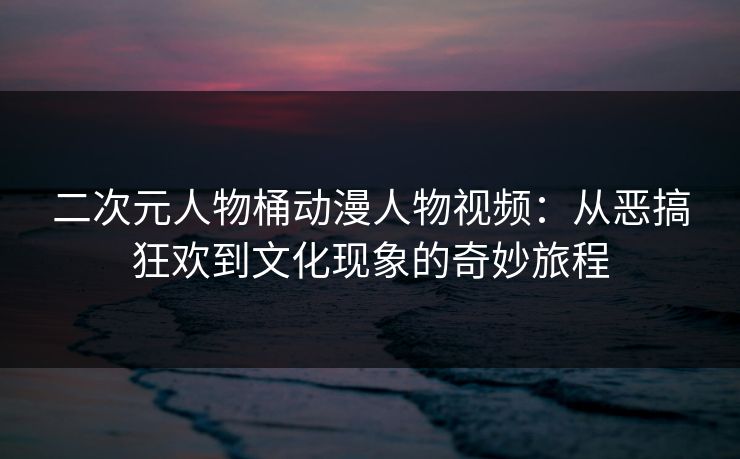二次元人物桶动漫人物视频：从恶搞狂欢到文化现象的奇妙旅程