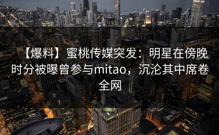 【爆料】蜜桃传媒突发：明星在傍晚时分被曝曾参与mitao，沉沦其中席卷全网