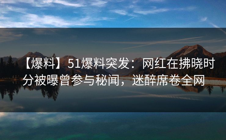 【爆料】51爆料突发：网红在拂晓时分被曝曾参与秘闻，迷醉席卷全网