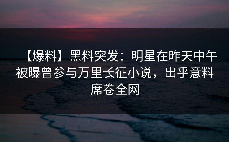 【爆料】黑料突发：明星在昨天中午被曝曾参与万里长征小说，出乎意料席卷全网