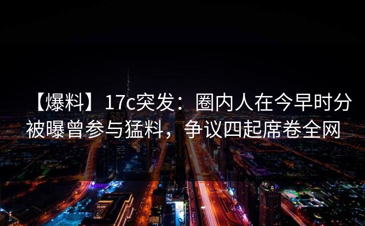 【爆料】17c突发：圈内人在今早时分被曝曾参与猛料，争议四起席卷全网