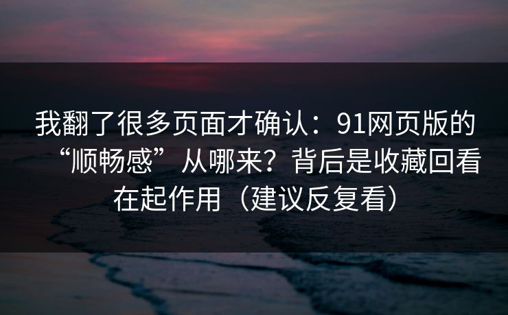 我翻了很多页面才确认：91网页版的“顺畅感”从哪来？背后是收藏回看在起作用（建议反复看）