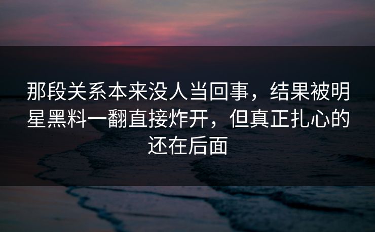 那段关系本来没人当回事，结果被明星黑料一翻直接炸开，但真正扎心的还在后面