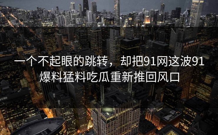 一个不起眼的跳转，却把91网这波91爆料猛料吃瓜重新推回风口