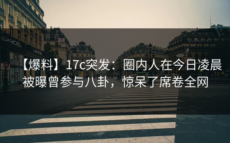 【爆料】17c突发：圈内人在今日凌晨被曝曾参与八卦，惊呆了席卷全网