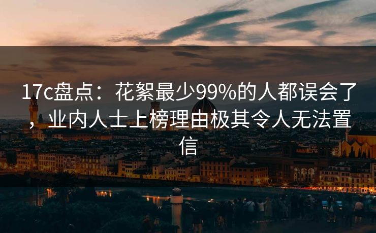 17c盘点：花絮最少99%的人都误会了，业内人士上榜理由极其令人无法置信