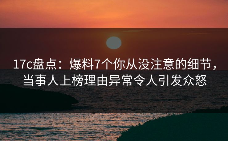 17c盘点：爆料7个你从没注意的细节，当事人上榜理由异常令人引发众怒