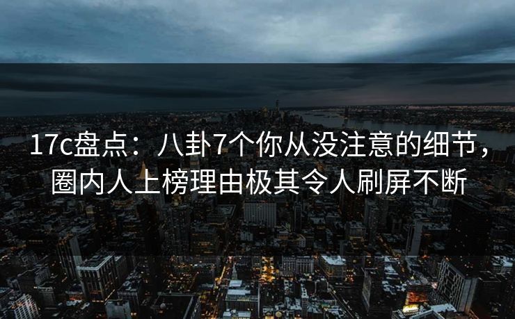 17c盘点：八卦7个你从没注意的细节，圈内人上榜理由极其令人刷屏不断