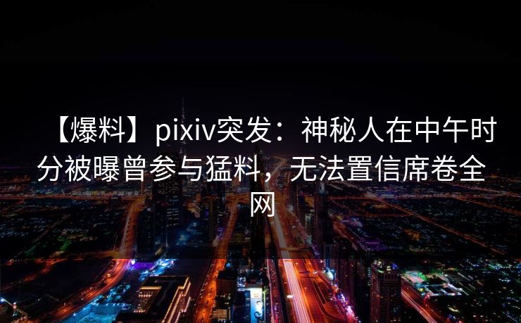 【爆料】pixiv突发：神秘人在中午时分被曝曾参与猛料，无法置信席卷全网
