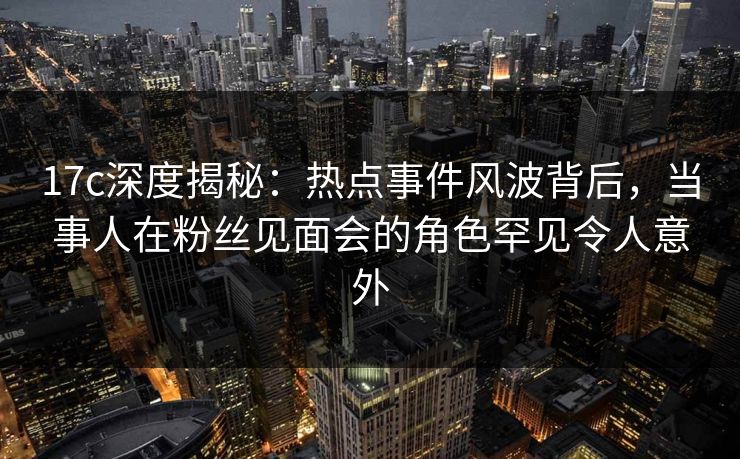 17c深度揭秘：热点事件风波背后，当事人在粉丝见面会的角色罕见令人意外