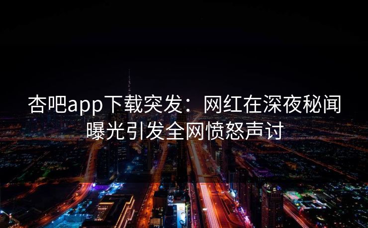 杏吧app下载突发：网红在深夜秘闻曝光引发全网愤怒声讨