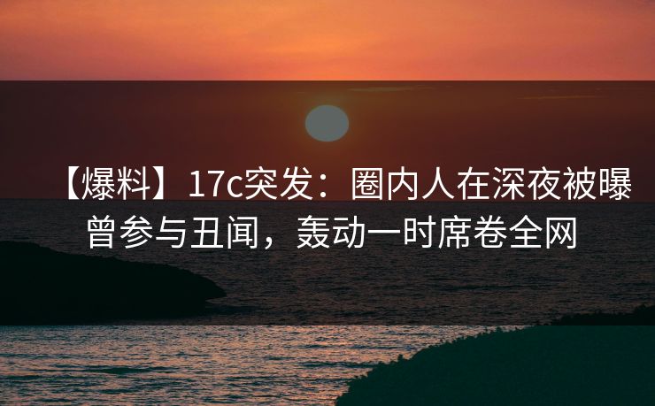 【爆料】17c突发：圈内人在深夜被曝曾参与丑闻，轰动一时席卷全网