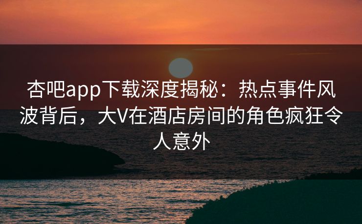 杏吧app下载深度揭秘：热点事件风波背后，大V在酒店房间的角色疯狂令人意外