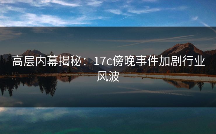 高层内幕揭秘：17c傍晚事件加剧行业风波