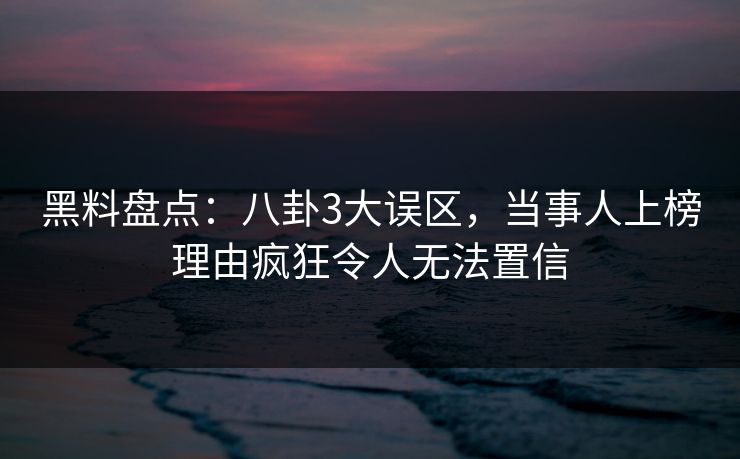 黑料盘点：八卦3大误区，当事人上榜理由疯狂令人无法置信