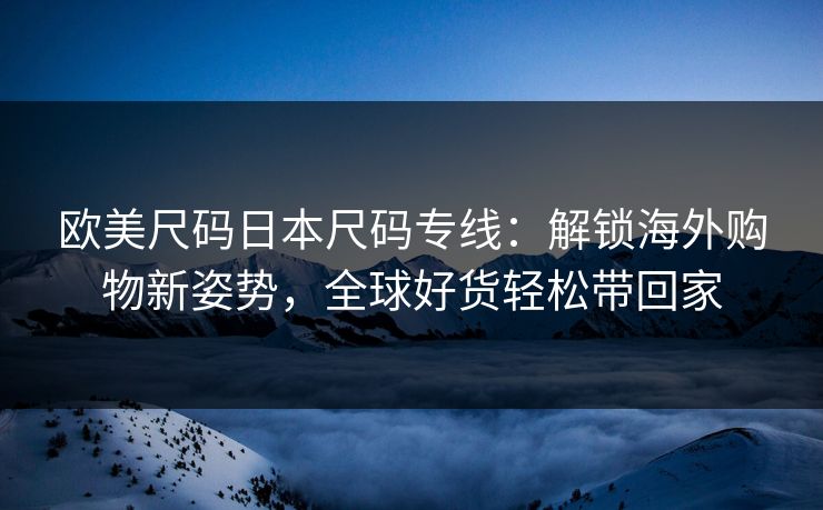 欧美尺码日本尺码专线：解锁海外购物新姿势，全球好货轻松带回家