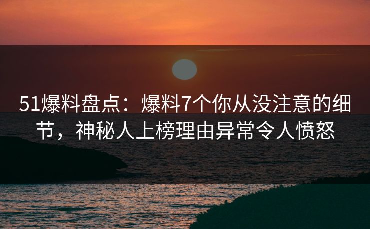 51爆料盘点：爆料7个你从没注意的细节，神秘人上榜理由异常令人愤怒
