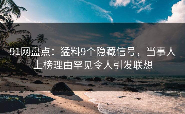 91网盘点：猛料9个隐藏信号，当事人上榜理由罕见令人引发联想
