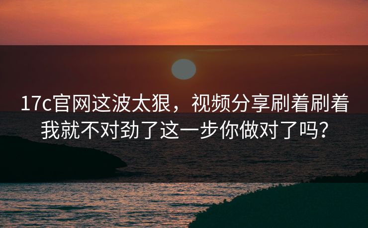 17c官网这波太狠，视频分享刷着刷着我就不对劲了这一步你做对了吗？
