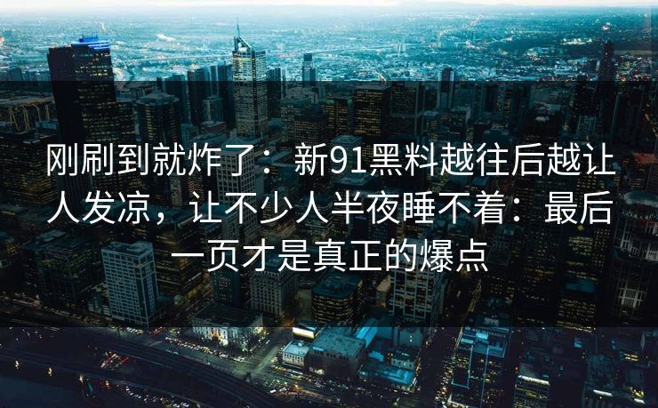 刚刷到就炸了：新91黑料越往后越让人发凉，让不少人半夜睡不着：最后一页才是真正的爆点